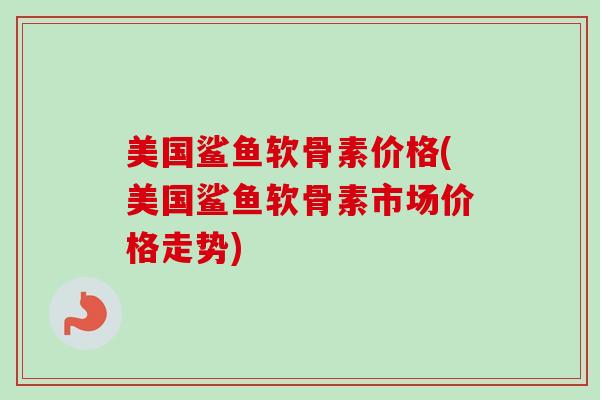 美国鲨鱼软骨素价格(美国鲨鱼软骨素市场价格走势)