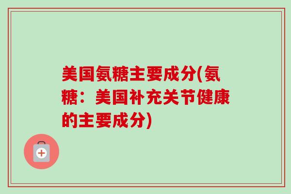 美国氨糖主要成分(氨糖：美国补充关节健康的主要成分)