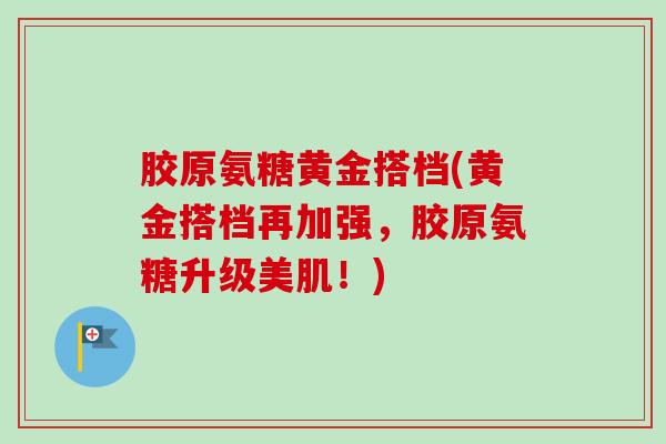 胶原氨糖黄金搭档(黄金搭档再加强，胶原氨糖升级美肌！)