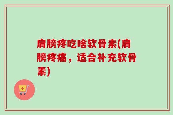 肩膀疼吃啥软骨素(肩膀疼痛，适合补充软骨素)