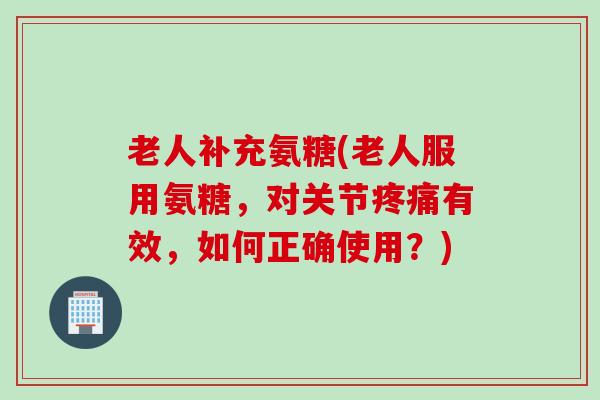 老人补充氨糖(老人服用氨糖,对关节有效,如何正确使用?) 老人补充氨糖(老人服用氨糖,对关节有效,如何正确使用?)