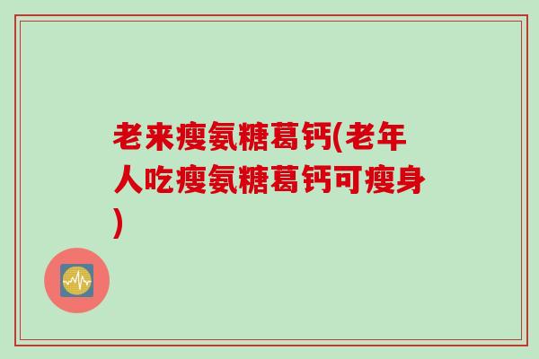 老来瘦氨糖葛钙(老年人吃瘦氨糖葛钙可瘦身)
