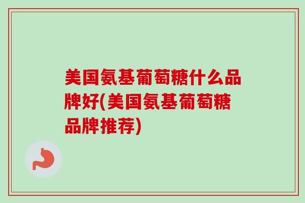 美国氨基葡萄糖什么品牌好(美国氨基葡萄糖品牌推荐) 美国氨基葡萄糖什么品牌好(美国氨基葡萄糖品牌推荐)