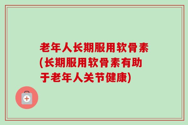 老年人长期服用软骨素(长期服用软骨素有助于老年人关节健康) 老年人长期服用软骨素(长期服用软骨素有助于老年人关节健康)