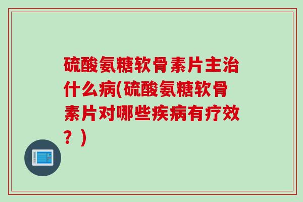 硫酸氨糖软骨素片主治什么病(硫酸氨糖软骨素片对哪些疾病有疗效？)