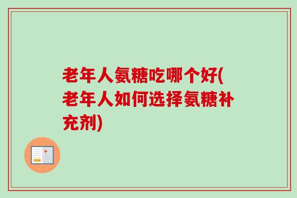 老年人氨糖吃哪个好(老年人如何选择氨糖补充剂)