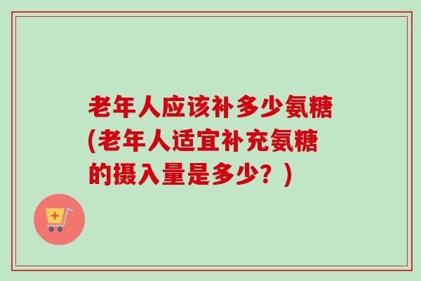 老年人应该补多少氨糖(老年人适宜补充氨糖的摄入量是多少？)