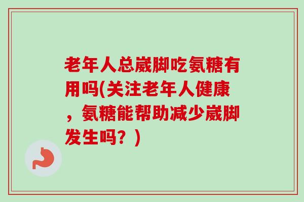 老年人总崴脚吃氨糖有用吗(关注老年人健康，氨糖能帮助减少崴脚发生吗？)
