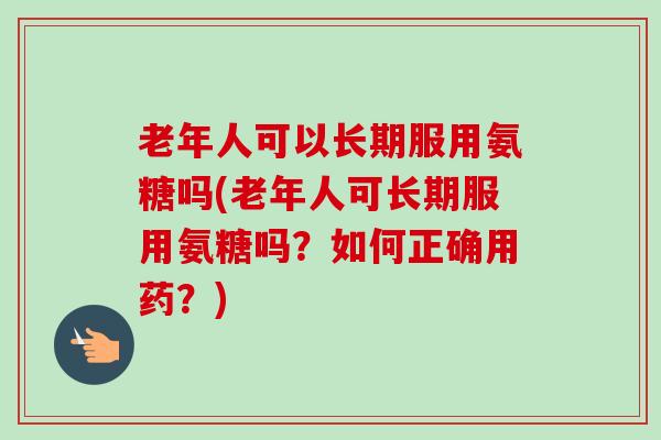老年人可以长期服用氨糖吗(老年人可长期服用氨糖吗?如何正确用药?) 老年人可以长期服用氨糖吗(老年人可长期服用氨糖吗?如何正确用药?)
