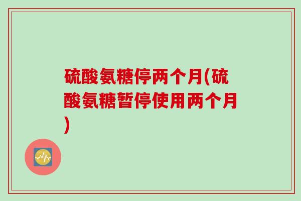 硫酸氨糖停两个月(硫酸氨糖暂停使用两个月)