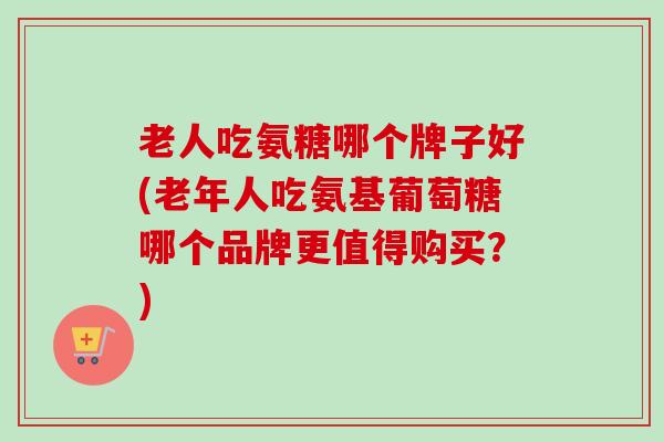 老人吃氨糖哪个牌子好(老年人吃氨基葡萄糖哪个品牌更值得购买？)