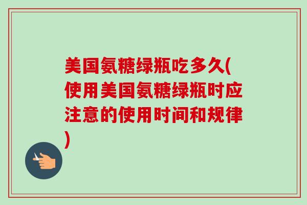 美国氨糖绿瓶吃多久(使用美国氨糖绿瓶时应注意的使用时间和规律)
