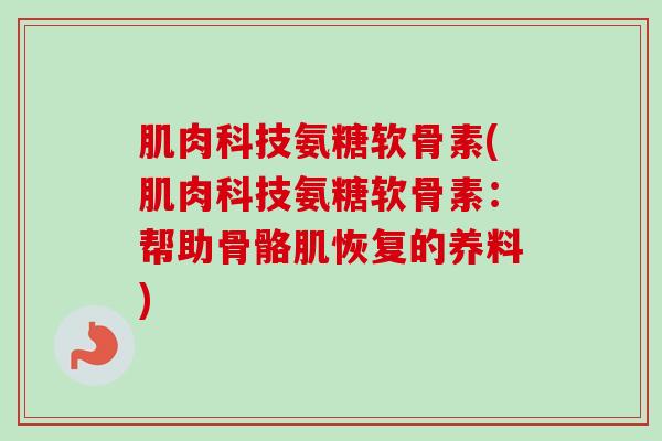 肌肉科技氨糖软骨素(肌肉科技氨糖软骨素:帮助骨骼肌恢复的养料) 肌肉科技氨糖软骨素(肌肉科技氨糖软骨素:帮助骨骼肌恢复的养料)