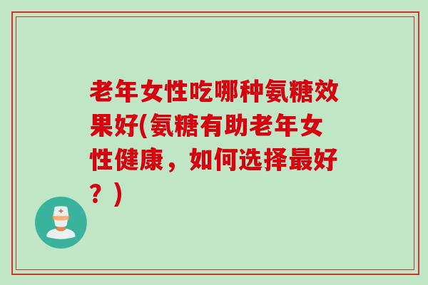 老年女性吃哪种氨糖效果好(氨糖有助老年女性健康，如何选择最好？)