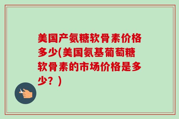 美国产氨糖软骨素价格多少(美国氨基葡萄糖软骨素的市场价格是多少？)