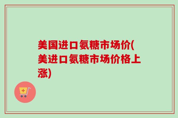 美国进口氨糖市场价(美进口氨糖市场价格上涨)