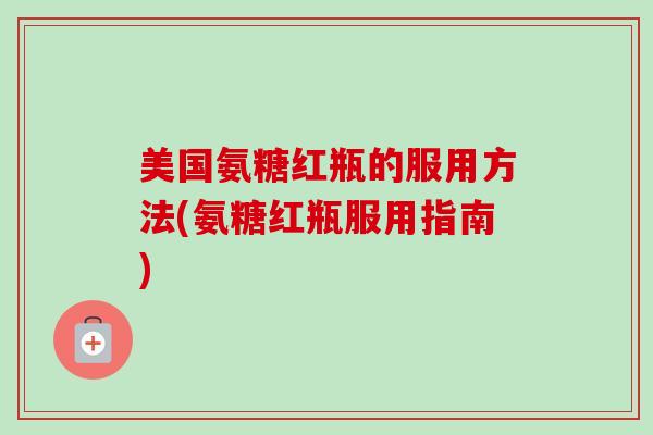 美国氨糖红瓶的服用方法(氨糖红瓶服用指南)