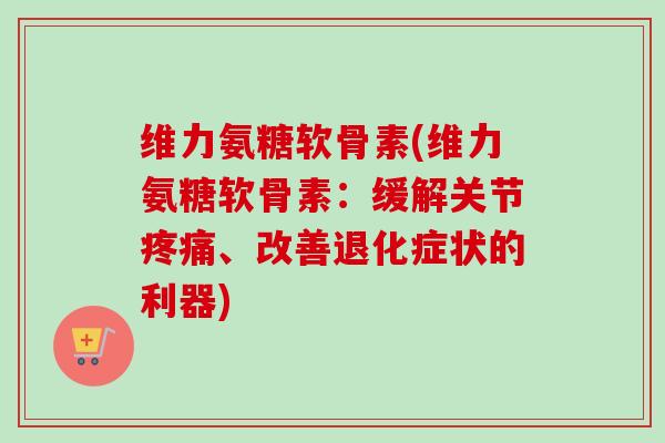 维力氨糖软骨素(维力氨糖软骨素：缓解关节疼痛、改善退化症状的利器)