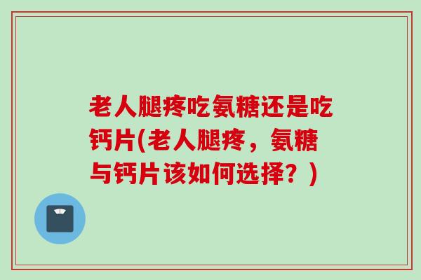 老人腿疼吃氨糖还是吃钙片(老人腿疼，氨糖与钙片该如何选择？)
