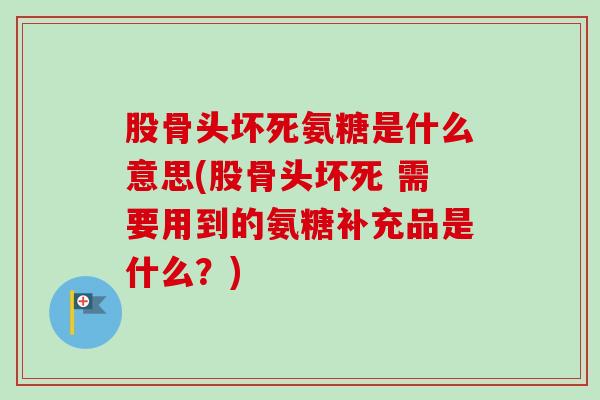 股骨头坏死氨糖是什么意思(股骨头坏死 需要用到的氨糖补充品是什么？)