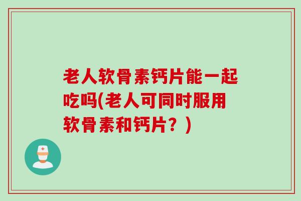 老人软骨素钙片能一起吃吗(老人可同时服用软骨素和钙片？)