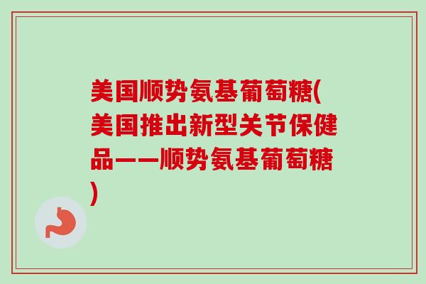 美国顺势氨基葡萄糖(美国推出新型关节保健品——顺势氨基葡萄糖)