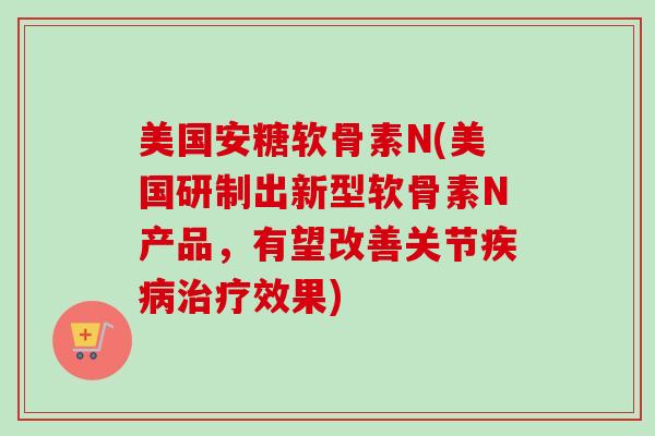 美国安糖软骨素N(美国研制出新型软骨素N产品，有望改善关节疾病治疗效果)