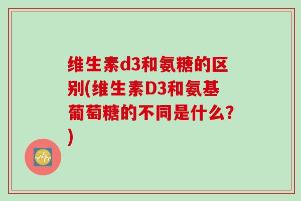 维生素d3和氨糖的区别(维生素D3和氨基葡萄糖的不同是什么？)