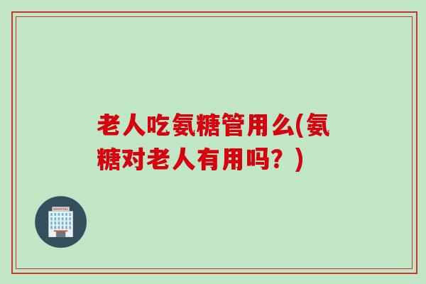 老人吃氨糖管用么(氨糖对老人有用吗？)