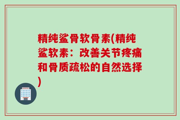 精纯鲨骨软骨素(精纯鲨软素：改善关节疼痛和骨质疏松的自然选择)