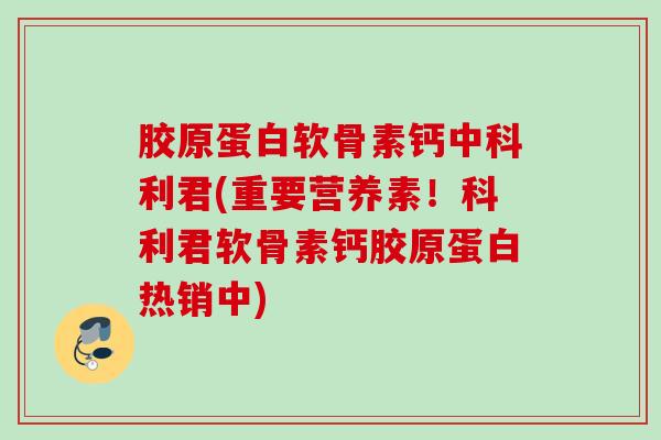 胶原蛋白软骨素钙中科利君(重要营养素！科利君软骨素钙胶原蛋白热销中)