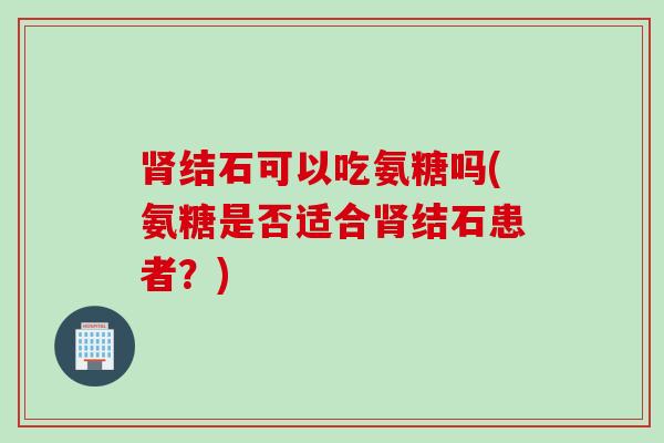 结石可以吃氨糖吗(氨糖是否适合结石患者?) 结石可以吃氨糖吗(氨糖是否适合结石患者?)