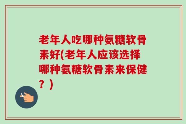 老年人吃哪种氨糖软骨素好(老年人应该选择哪种氨糖软骨素来保健？)