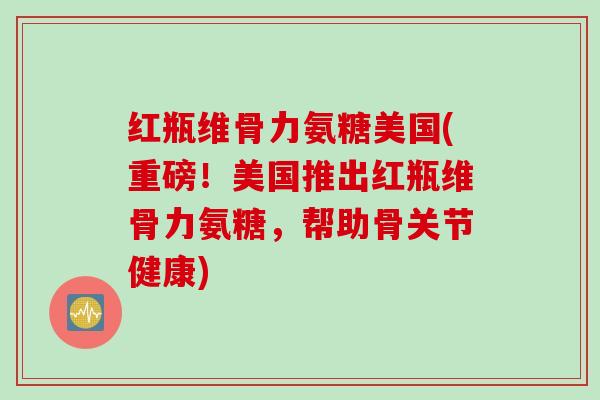 红瓶维骨力氨糖美国(重磅！美国推出红瓶维骨力氨糖，帮助骨关节健康)