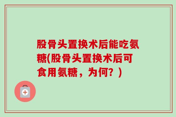 股骨头置换术后能吃氨糖(股骨头置换术后可食用氨糖，为何？)