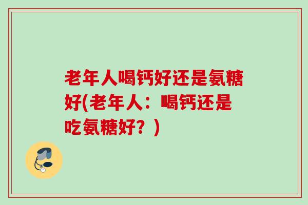 老年人喝钙好还是氨糖好(老年人：喝钙还是吃氨糖好？)
