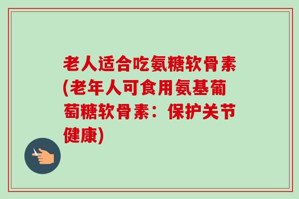 老人适合吃氨糖软骨素(老年人可食用氨基葡萄糖软骨素：保护关节健康)