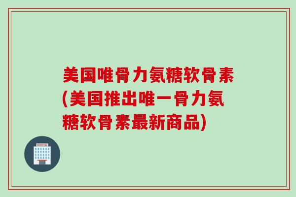美国唯骨力氨糖软骨素(美国推出唯一骨力氨糖软骨素最新商品)