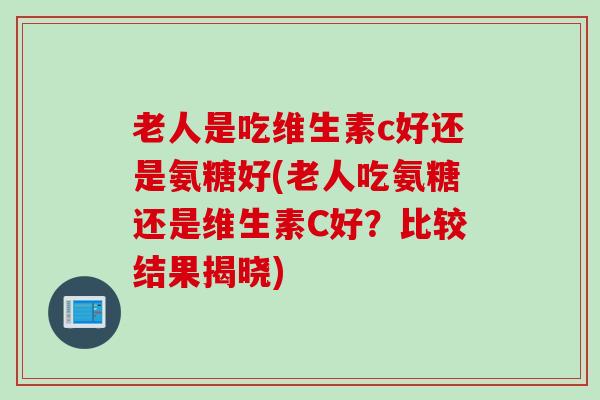 老人是吃维生素c好还是氨糖好(老人吃氨糖还是维生素C好？比较结果揭晓)