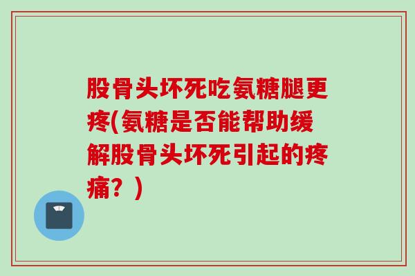 股骨头坏死吃氨糖腿更疼(氨糖是否能帮助缓解股骨头坏死引起的疼痛？)