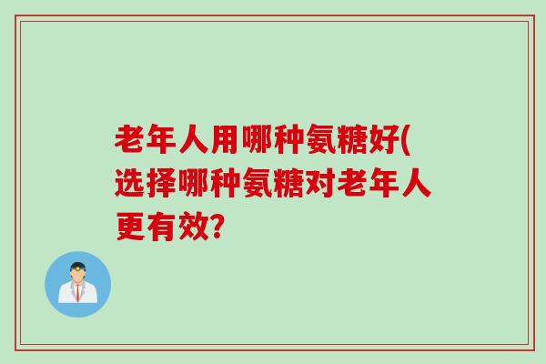 老年人用哪种氨糖好(选择哪种氨糖对老年人更有效？