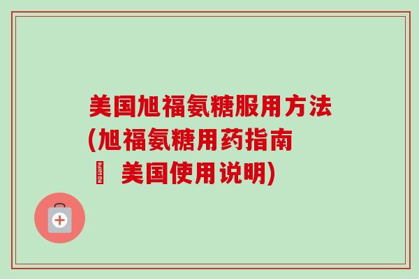 美国旭福氨糖服用方法(旭福氨糖用药指南 – 美国使用说明)