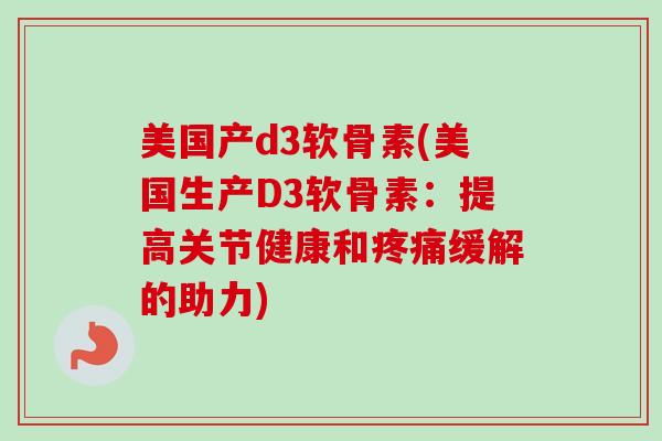 美国产d3软骨素(美国生产D3软骨素：提高关节健康和疼痛缓解的助力)