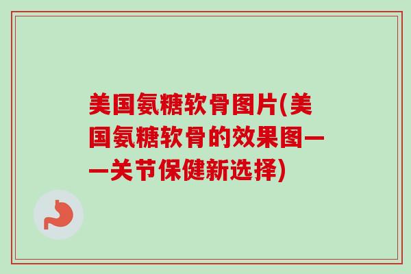 美国氨糖软骨图片(美国氨糖软骨的效果图——关节保健新选择)