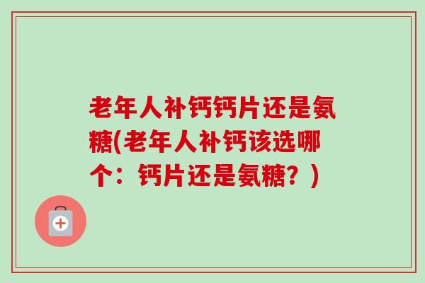 老年人补钙钙片还是氨糖(老年人补钙该选哪个：钙片还是氨糖？)
