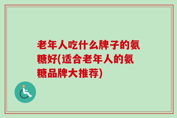老年人吃什么牌子的氨糖好(适合老年人的氨糖品牌大推荐) 老年人吃什么牌子的氨糖好(适合老年人的氨糖品牌大推荐)