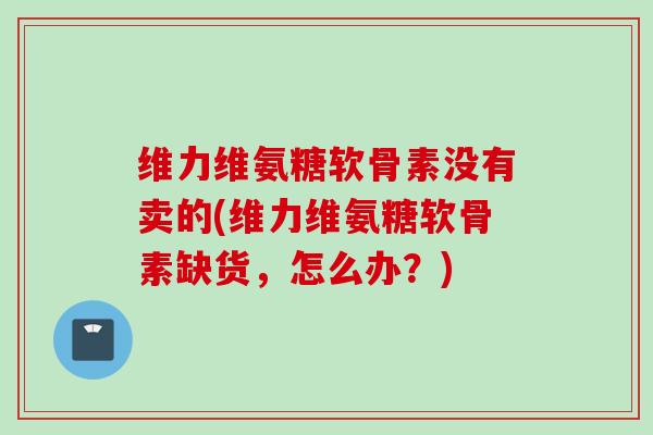 维力维氨糖软骨素没有卖的(维力维氨糖软骨素缺货，怎么办？)