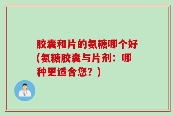 胶囊和片的氨糖哪个好(氨糖胶囊与片剂：哪种更适合您？)