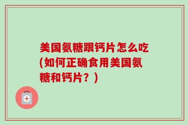 美国氨糖跟钙片怎么吃(如何正确食用美国氨糖和钙片?) 美国氨糖跟钙片怎么吃(如何正确食用美国氨糖和钙片?)