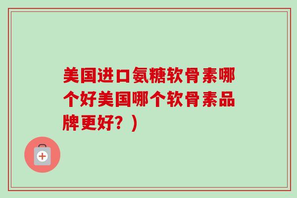 美国进口氨糖软骨素哪个好美国哪个软骨素品牌更好？)